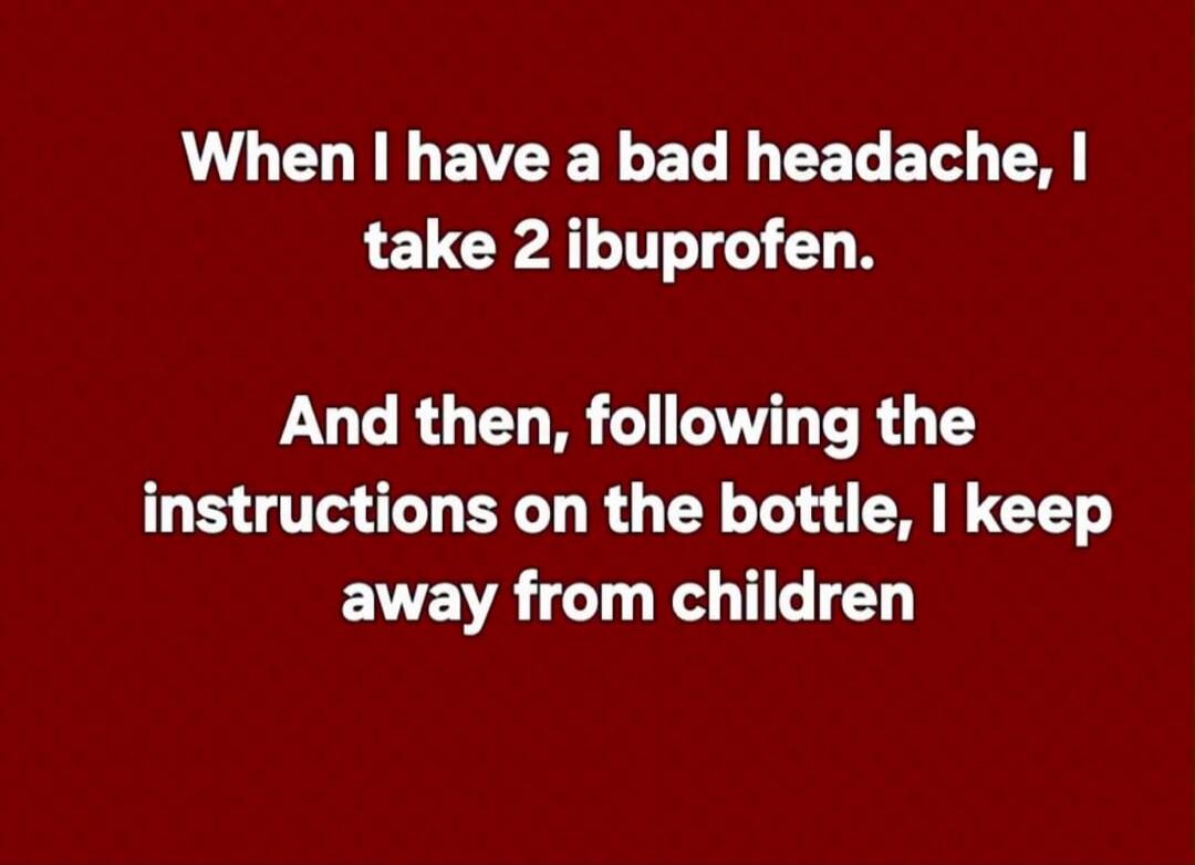 When I have a bad headache, I take 2 ibuprofen. And then, following the instructions on the bottle, I keep away from children