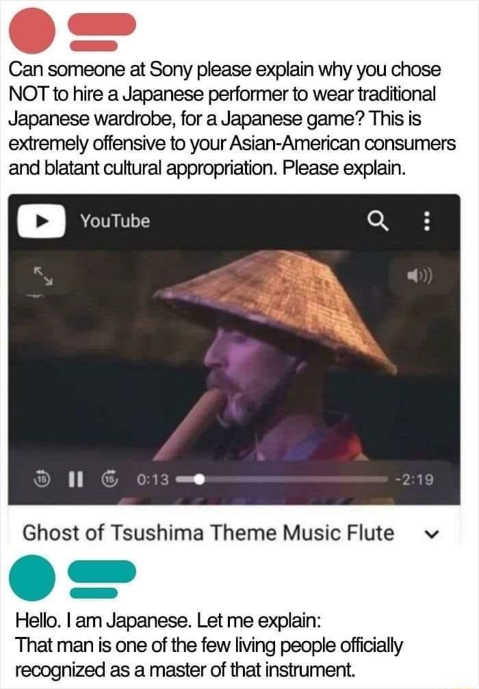 Can someone at Sony please explain why you chose NOT to hire a Japanese performer to wear traditional Japanese wardrobe for a Japanese game This is extremely offensive to your Asian American consumers and blatant cultural appropriation Please explain Ghost of Tsushima Theme Music Flute v o n Hello am Japanese Let me explain That man is one of the few living people officially recognized as a master