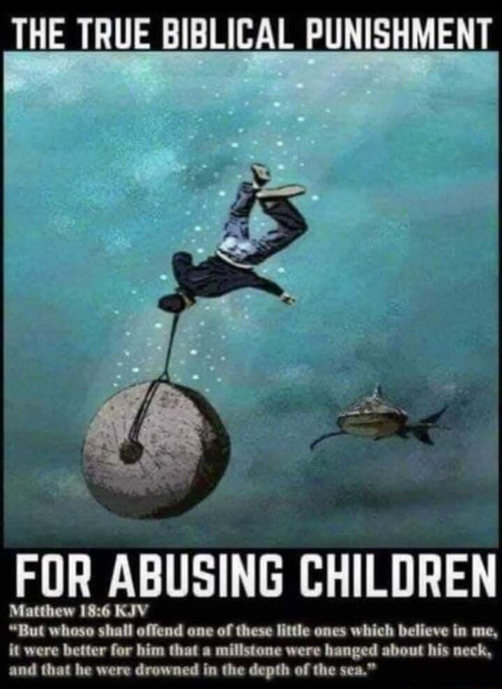 THE TRUE BIBLICAL PUNISHMENT FOR ABUSING CHILDREN Matthew 186 KJV But whoso shall offend ane of these little ones which believe in me it were better for him that a millstone were hanged about his neck and that he were drowned in the depth of