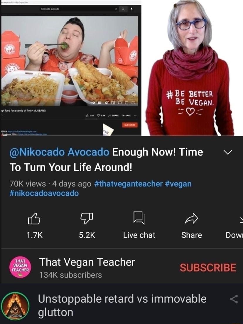 BE BerTeR LY 0 Nikocado Avocado Enough Now Time RCRUTHR G RPN 70K views 4 days ago thatveganteacher vegan nikocadoavocado 6 e H L3 52K Live chat Share That Vegan Teacher 134K subscribers Unstoppable retard vs immovable eVisCels Dow