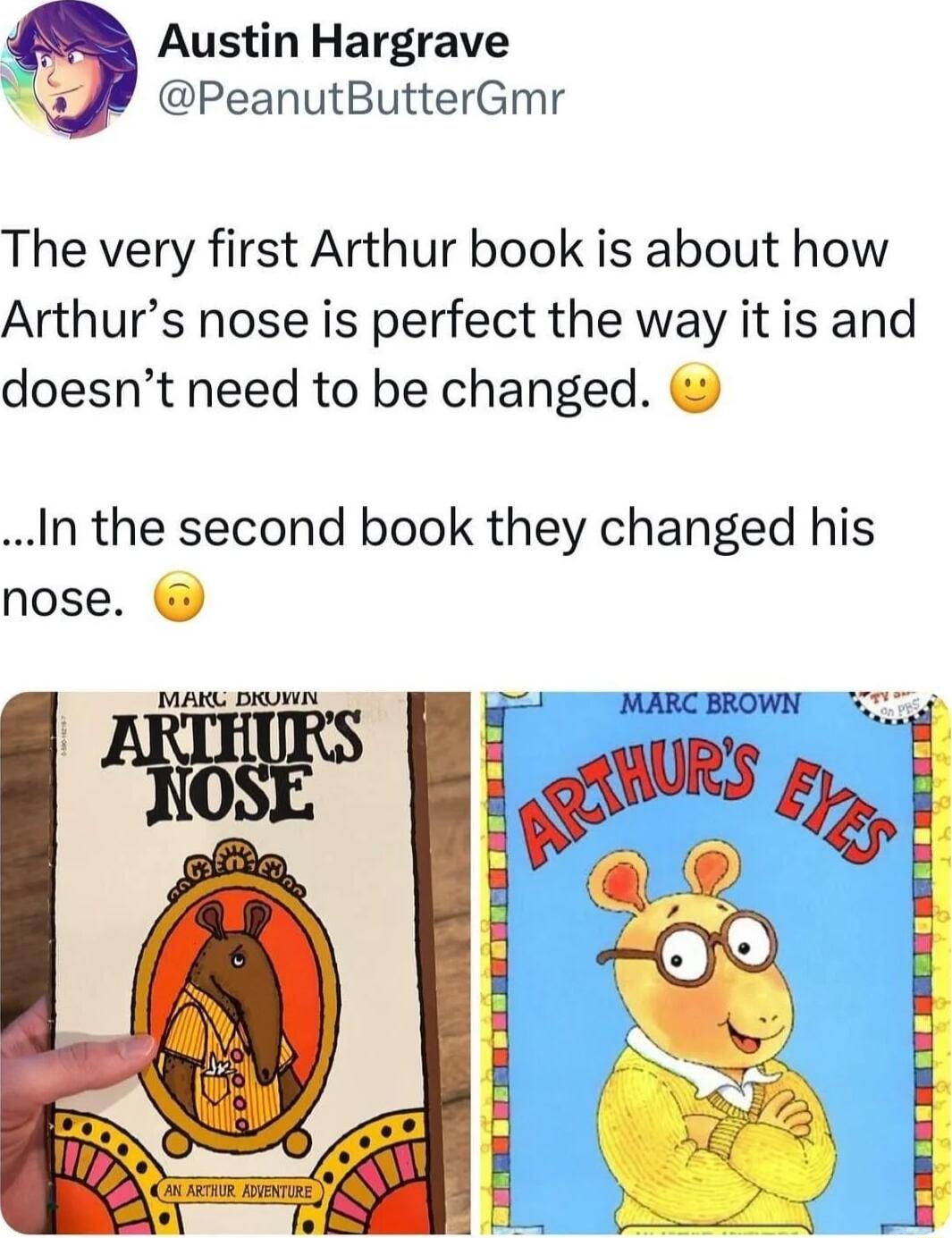Austin Hargrave PeanutButterGmr The very first Arthur book is about how Arthurs nose is perfect the way it is and doesnt need to be changed In the second book they changed his nose