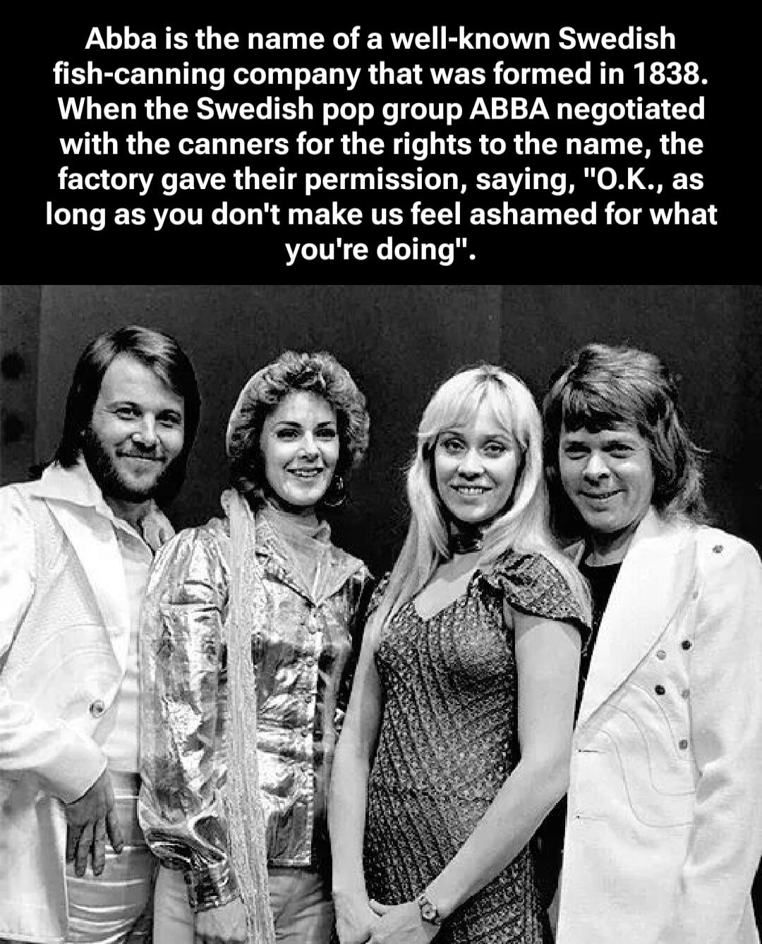 Abba is the name of a well-known Swedish fish-canning company that was formed in 1838. When the Swedish pop group ABBA negotiated with the canners for the rights to the name, the factory gave their permission, saying, 