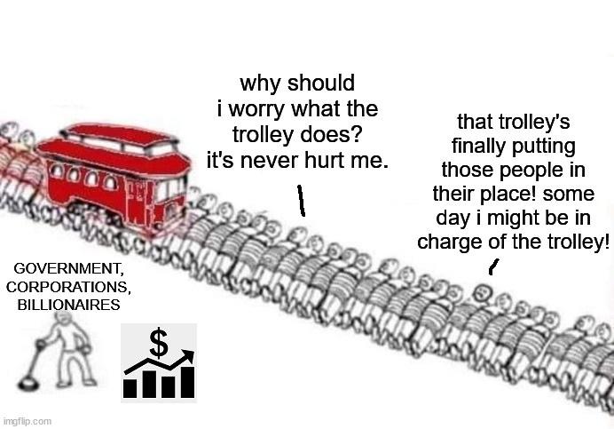 why should i worry what the trolley does its never hurt me that trolleys finally putting those people in their place some day i might be in charge of the trolley GOVERNMENT CORPORATIONS BILLIONAIRES i
