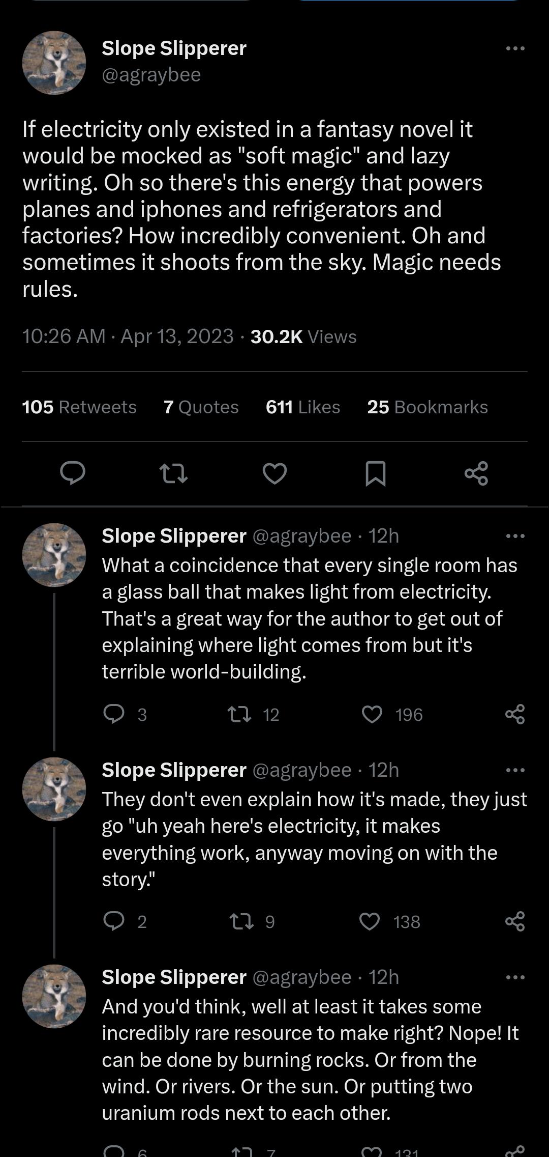 Slope Slipperer agraybee If electricity only existed in a fantasy novel it would be mocked as soft magic and lazy GO R R G IR GIEYCT IR G E RN planes and iphones and refrigerators and factories How incredibly convenient Oh and sometimes it shoots from the sky Magic needs rules 1026 AM Apr 13 2023 302K Views ets 7Quotes 61Likes 25Bookmarks o Q R Slope Slipperer agraybee 12h What a coincidence that 
