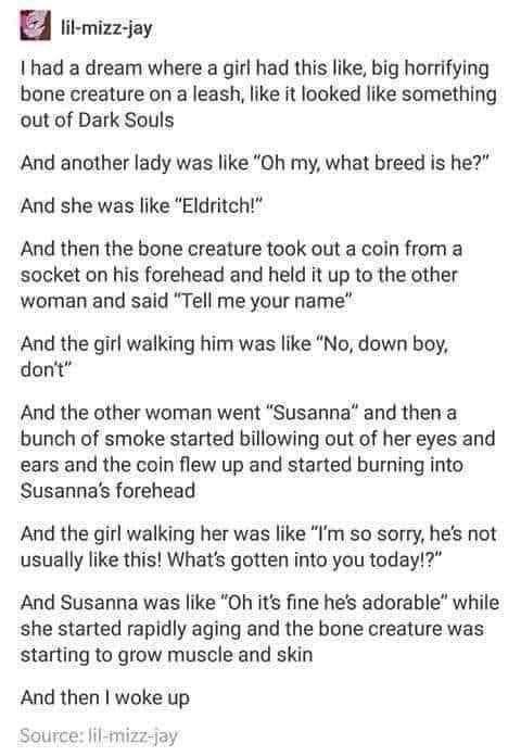 H lit mizz jay had a dream where a girl had this like big horrifying bone creature on a leash like it looked like something out of Dark Souls And another lady was like Oh my what breed is he And she was like Eldritch And then the bone creature took out a coin from a socket on his forehead and held it up to the other woman and said Tell me your name And the girl walking him was like No down boy don