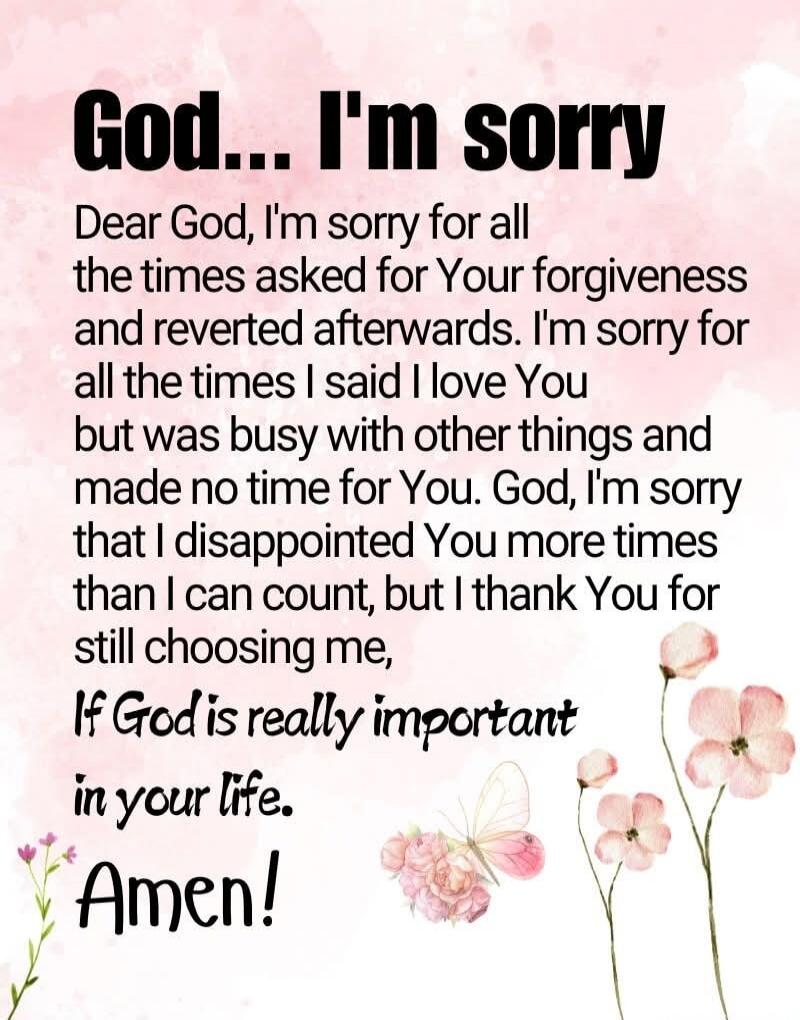 God... I'm sorry Dear God, I'm sorry for all the times asked for Your forgiveness and reverted afterwords. I'm sorry for all the times I said I love You but was busy with other things and made no time for You. God, I'm sorry that I disappointed You more times than I can count, but I I thank You for still choosing me, If God is really important in y