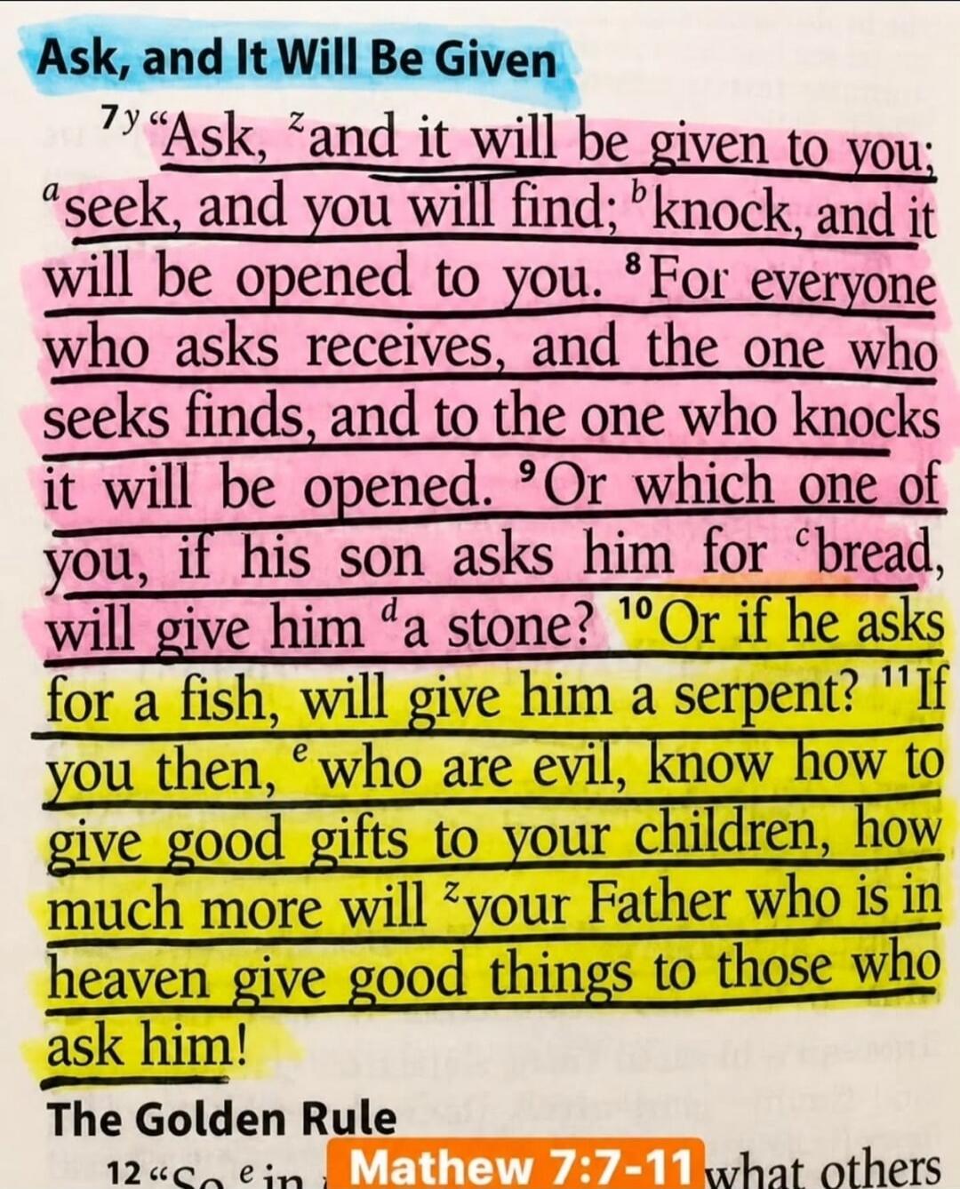 Ask, and It Will Be Given. Ask, and it will be given to you; seek, and you will find; knock, and it will be opened to you. For everyone who asks receives, and the one who seeks finds, and to the one who knocks it will be opened. Or which one of you, if his son asks him for bread, will give him a stone? Or if he asks for a fish, will give him a serp