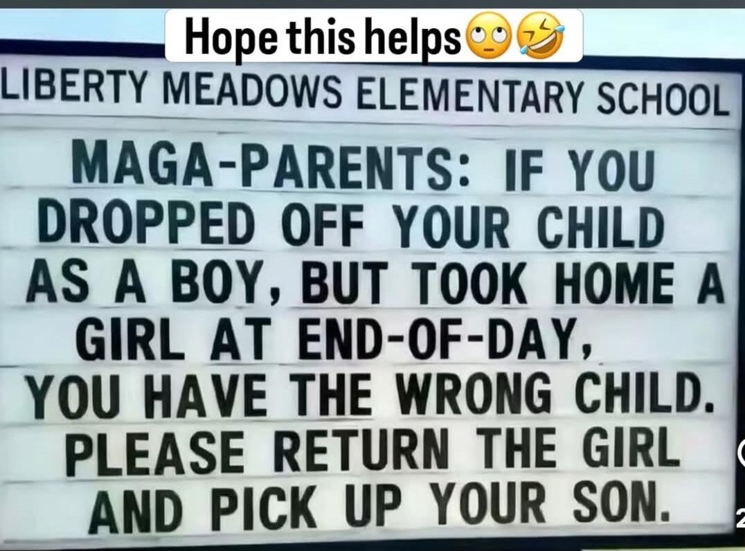 Hope this helps LIBERTY MEADOWS ELEMENTARY SCHOOL MAGA-PARENTS: IF YOU DROPPED OFF YOUR CHILD AS A BOY, BUT TOOK HOME A GIRL AT END-OF-DAY, YOU HAVE THE WRONG CHILD. PLEASE RETURN THE GIRL AND PICK UP YOUR SON.