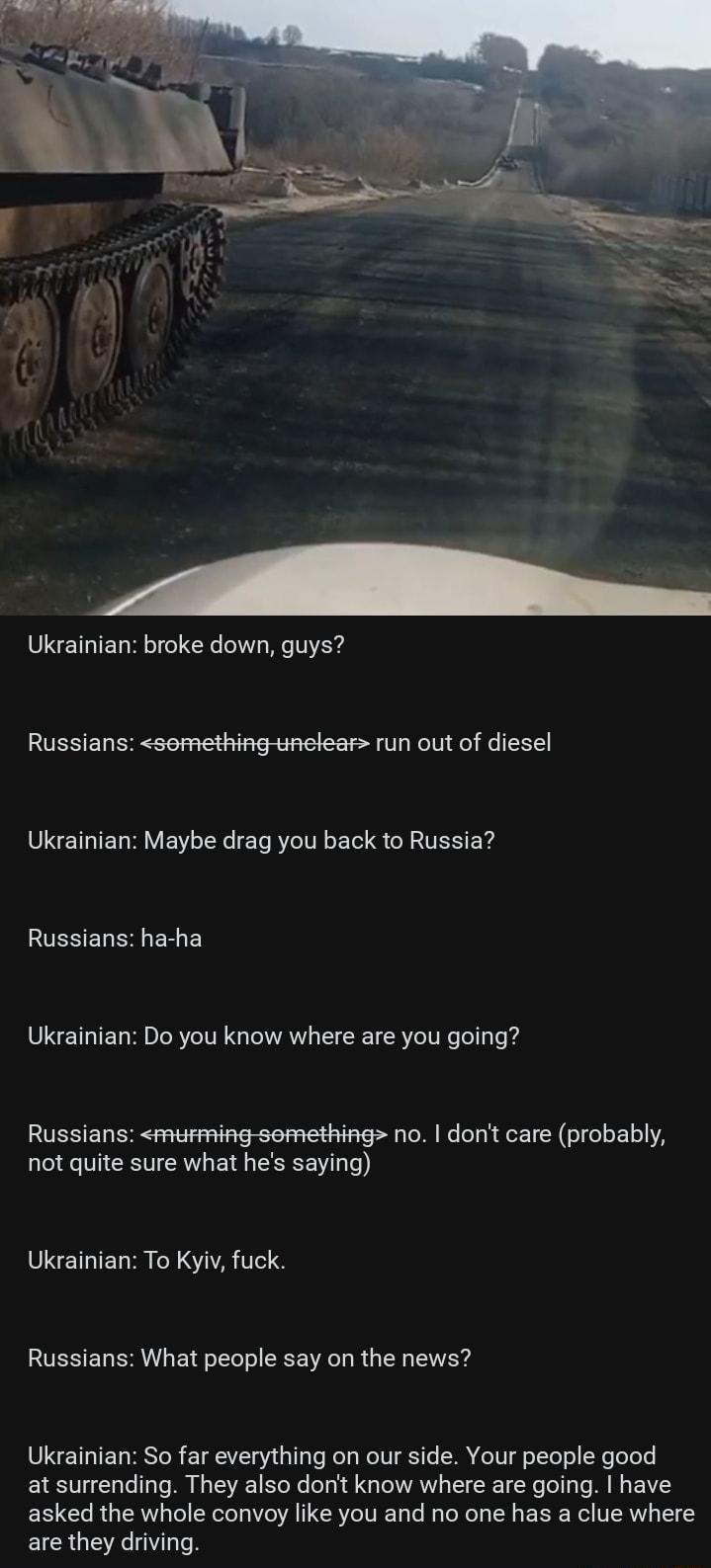 Ukrainian broke down guys Russians semething unelear run out of diesel Ukrainian Maybe drag you back to Russia RUSSET S ERE Ukrainian Do you know where are you going Russians murming semething no dont care probably not quite sure what hes saying 8 SETRIET R N A Te1 Russians What people say on the news Ukrainian So far everything on our side Your people good at surrending They also dont know where 