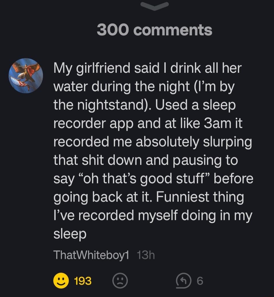 300 comments My girlfriend said drink all her water during the night Im by LRS ET o UL RSl CTETe recorder app and at like 3am it recorded me absolutely slurping that shit down and pausing to say oh thats good stuff before going back at it Funniest thing Ive recorded myself doing in my sleep ThatWhiteboyl 1 REIE OF