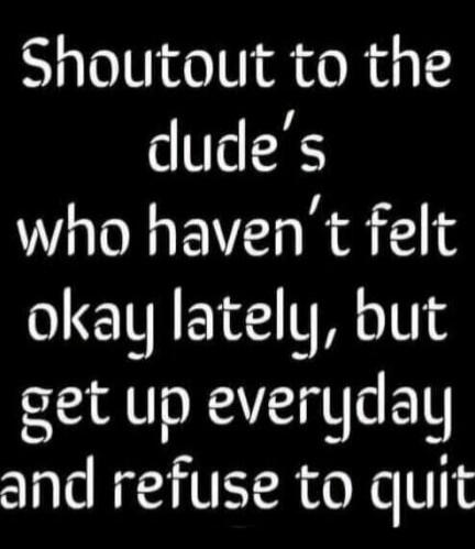 Shoutout to the dudes who haven't felt okay lately, but get up everyday and refuse to quit.