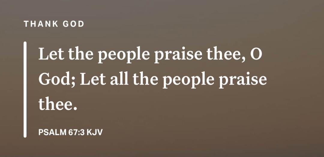 THANK GOD. Let the people praise thee, O God; Let all the people praise thee. PSALM 67:3 KJV