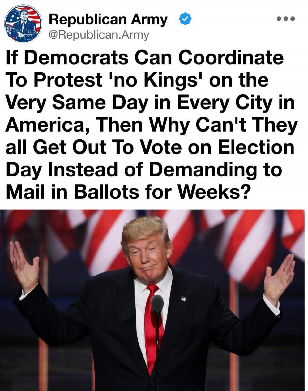 Republican Army @Republican.Army If Democrats Can Coordinate To Protest 'no Kings' on the Very Same Day in Every City in America, Then Why Can't They all Get Out To Vote on Election Day Instead of Demanding to Mail in Ballots for Weeks?