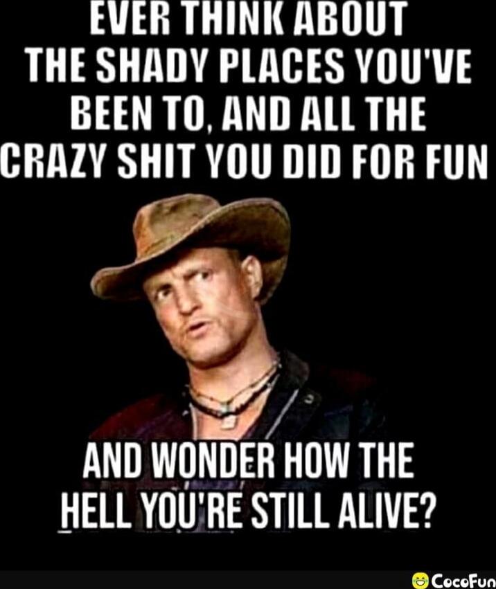 EVER THINK ABOUT THE SHADY PLACES YOU'VE BEEN TO, AND ALL THE CRAZY SHIT YOU DID FOR FUN AND WONDER HOW THE HELL YOU'RE STILL ALIVE?