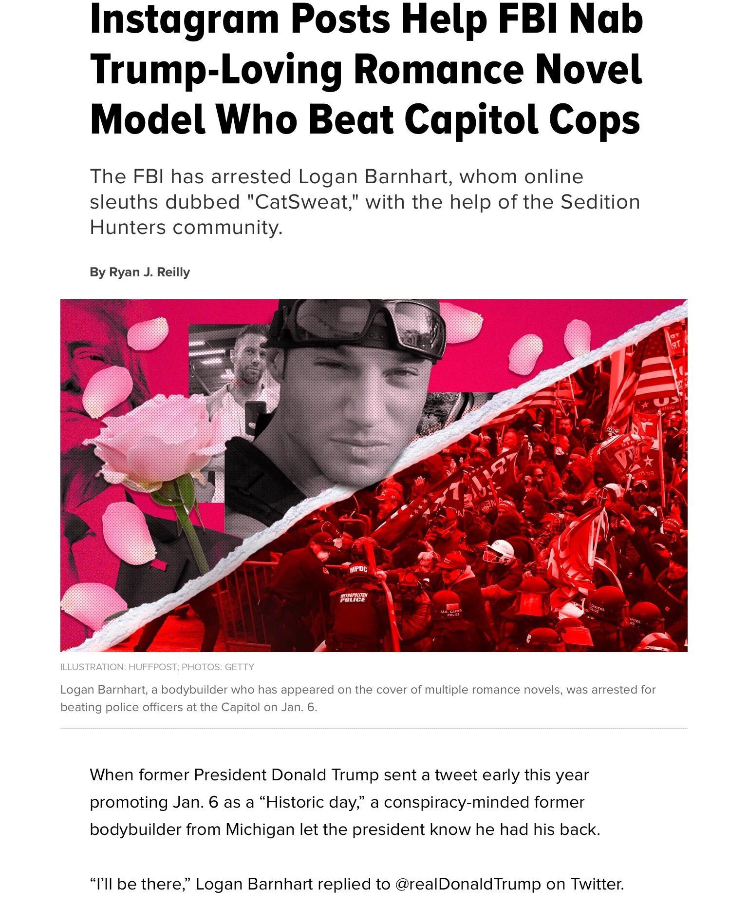Instagram Posts Help FBI Nab Trump Loving Romance Novel Model Who Beat Capitol Cops The FBI has arrested Logan Barnhart whom online sleuths dubbed CatSweat with the help of the Sedition Hunters community By Ryan J Reilly _d o f TRATION UFFPOST PHOTOS GETTY ILLUS Logan Barnhart a bodybuilder who has appeared on the cover of multiple romance novels was arrested for beating police officers at the Cap