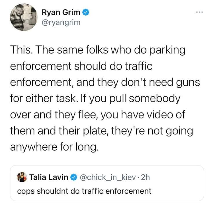 K Ryan Grim ryangrim This The same folks who do parking enforcement should do traffic enforcement and they dont need guns for either task If you pull somebody over and they flee you have video of them and their plate theyre not going anywhere for long Talia Lavin chick_in_kiev 2h cops shouldnt do traffic enforcement