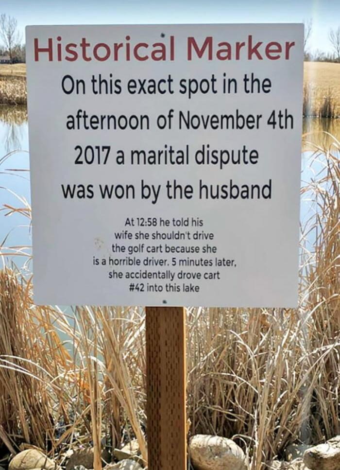 Historical Marker
On this exact spot in the afternoon of November 4th 2017 a marital dispute was won by the husband

At 12:58 he told his wife she shouldn't drive the golf cart because she is a horrible driver. 5 minutes later, she accidentally drove cart #42 into this lake