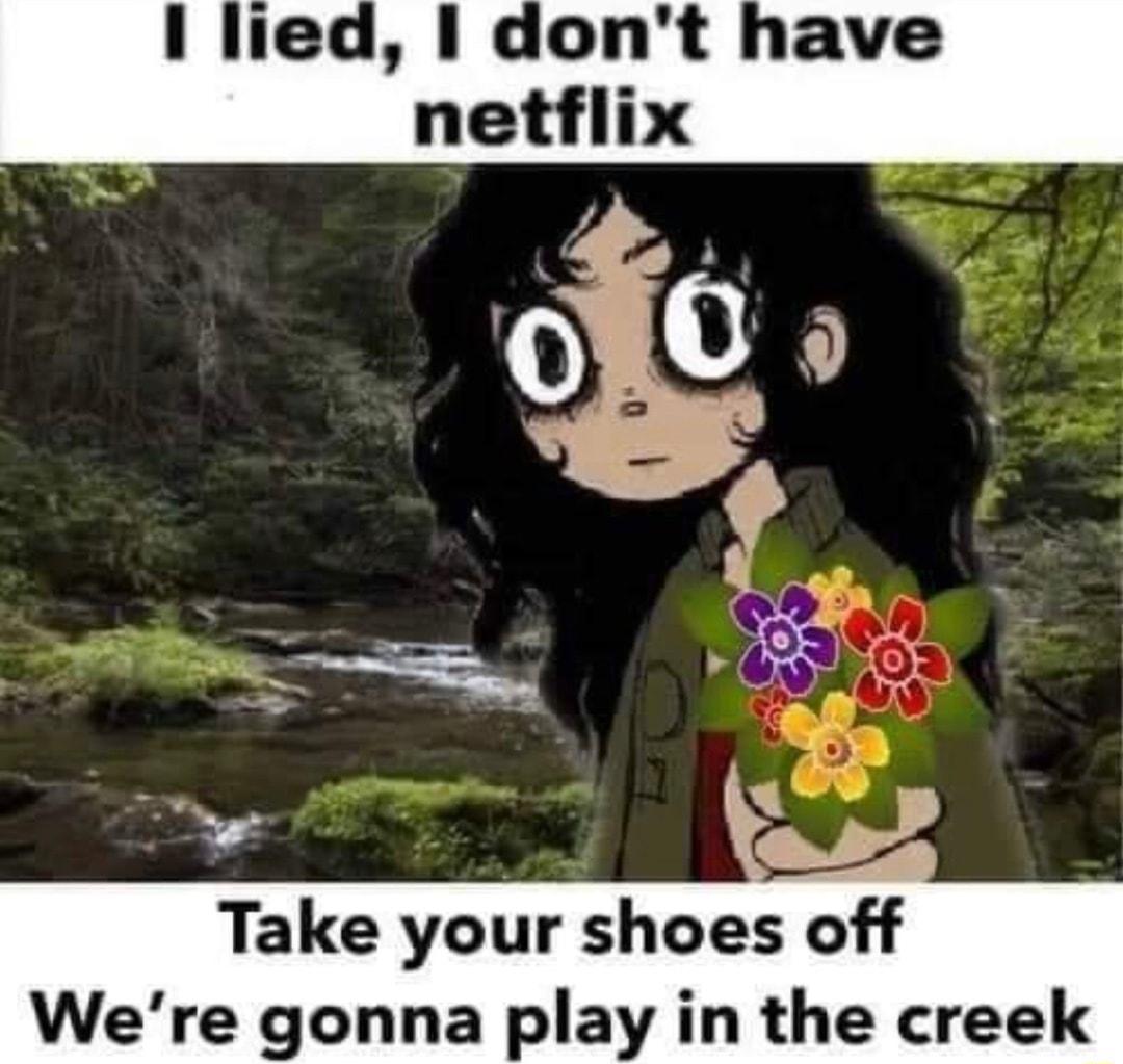 I lied dont have netflix Take your shoes off Were gonna play in the creek
