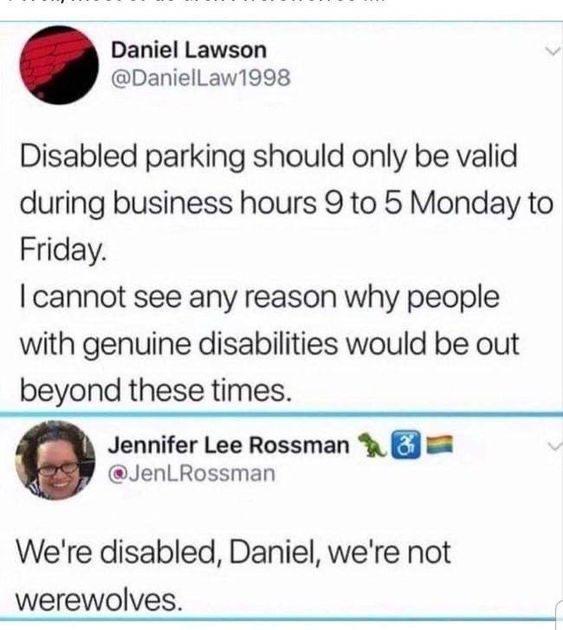 Daniel Lawson DanielLaw1998 Disabled parking should only be valid during business hours 9 to 5 Monday to Friday cannot see any reason why people with genuine disabilities would be out beyond these times Jennifer Lee Rossman 5 JenLRossman Were disabled Daniel were not werewolves