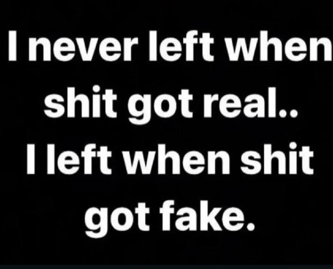 I never left when shit got real.. I left when shit got fake.