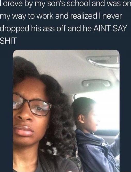 I drove by my son's school and was on my way to work and realized I never dropped his ass off and he AIN'T SAY SHIT
