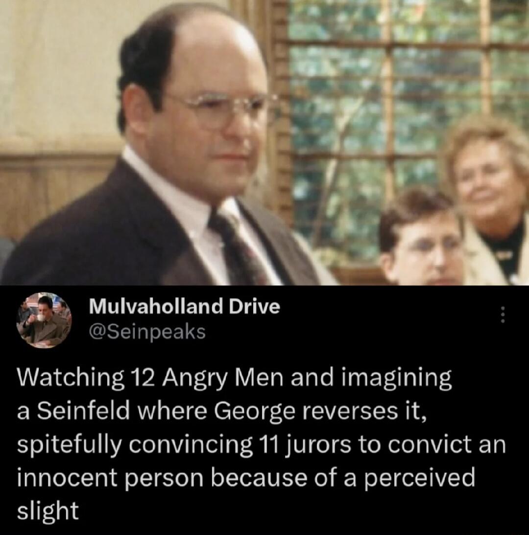 Mulvaholland Drive X Seinpeaks Watching 12 Angry Men and imagining a Seinfeld where George reverses it spitefully convincing 11 jurors to convict an innocent person because of a perceived slight