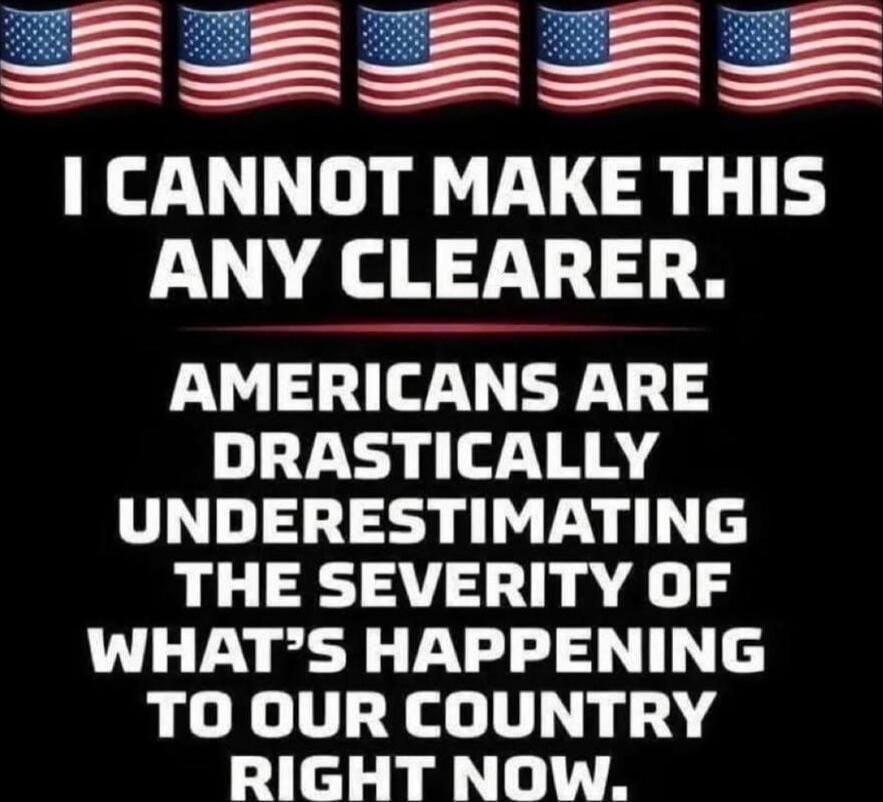 I CANNOT MAKE THIS ANY CLEARER.
AMERICANS ARE DRASTICALLY UNDERESTIMATING THE SEVERITY OF WHAT’S HAPPENING TO OUR COUNTRY RIGHT NOW.