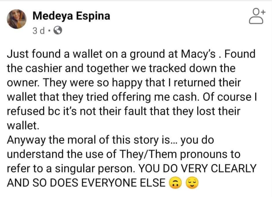 Medeya Espina 3d Q Just found a wallet on a ground at Macys Found the cashier and together we tracked down the owner They were so happy that returned their wallet that they tried offering me cash Of course refused bc its not their fault that they lost their wallet Anyway the moral of this story is you do understand the use of TheyThem pronouns to refer to a singular person YOU DO VERY CLEARLY AND 