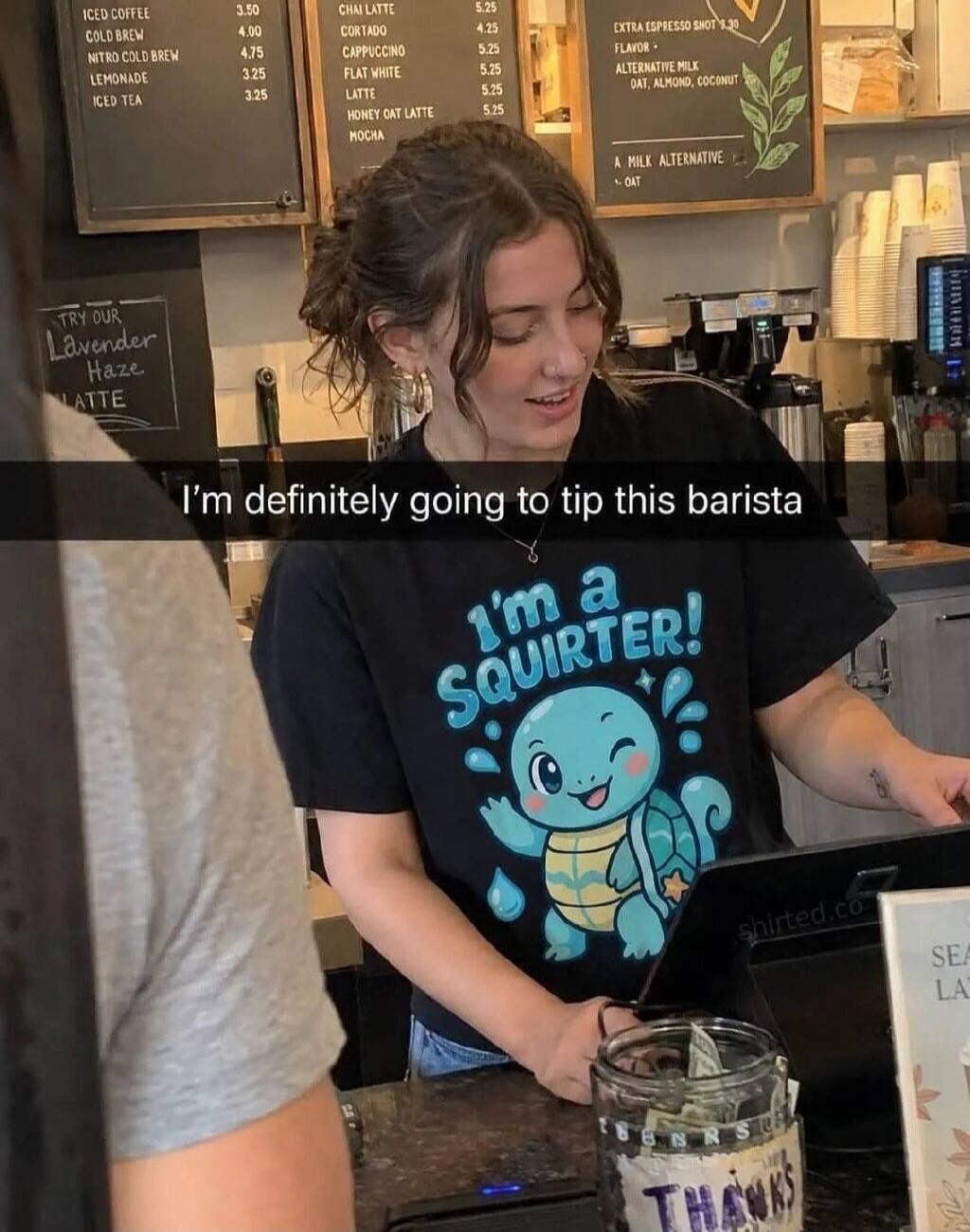 I'm definitely going to tip this barista. I'm a SQUIRTER! Try our Lavender Haze Latte. Iced Coffee, Cold Brew, Nitro Cold Brew, Lemonade, Iced Tea, Chai Latte, Cortado, Cappuccino, Flat White, Latte, Honey Oat Latte, Mocha, Extra Espresso Shot, Flavor - Alternative Milk Oat, Almond, Coconut. A Milk Alternative Oat. Thanks.