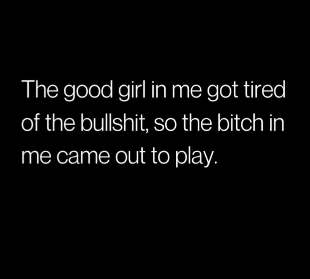 The good girl in me got tired of the bullshit, so the bitch in me came out to play.