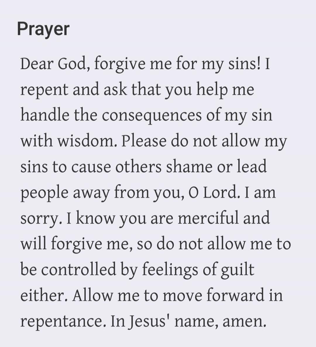 Prayer
Dear God, forgive me for my sins! I repent and ask that you help me handle the consequences of my sin with wisdom. Please do not allow my sins to cause others shame or lead people away from you, O Lord. I am sorry. I know you are merciful and will forgive me, so do not allow me to be controlled by feelings of guilt either. Allow me to move f
