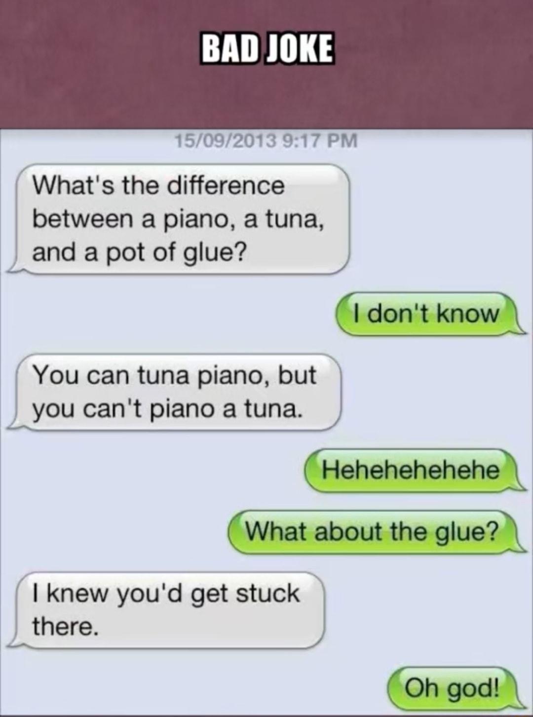 15092013 917 PM Whats the difference between a piano a tuna and a pot of glue I dont knowA You can tuna piano but you cant piano a tuna Hehehehehehel What about the gluel knew youd get stuck there Oh god