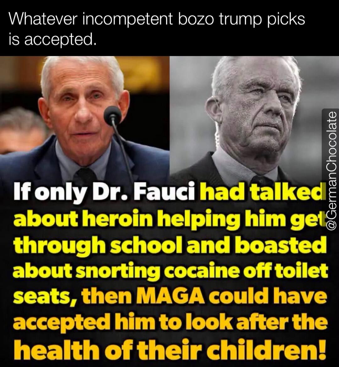 Whatever incompetent bozo trump picks is accepted. If only Dr. Fauci had talked about heroin helping him get through school and boasted about snorting cocaine off toilet seats, then MAGA could have accepted him to look after the health of their children!