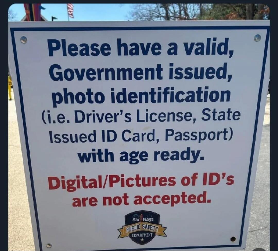 Please have a valid, Government issued, photo identification (i.e. Driver's License, State Issued ID Card, Passport) with age ready. Digital/Pictures of ID's are not accepted. Six Flags Public Safety Department