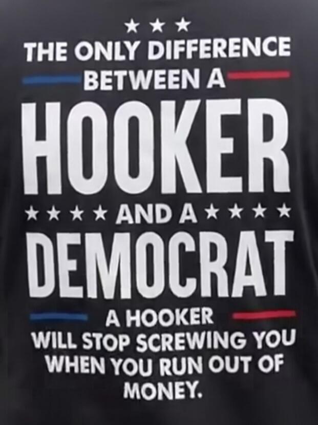 THE ONLY DIFFERENCE BETWEEN A HOOKER AND A DEMOCRAT: A HOOKER WILL STOP SCREWING YOU WHEN YOU RUN OUT OF MONEY.