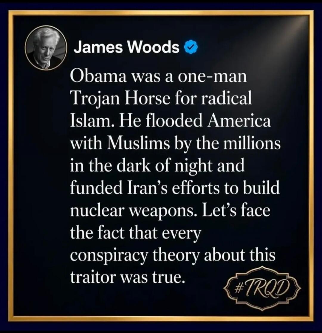 James Woods Obama was a one-man Trojan Horse for radical Islam. He flooded America with Muslims by the millions in the dark of night and funded Iran's efforts to build nuclear weapons. Let's face the fact that every conspiracy theory about this traitor was true. #TRQD