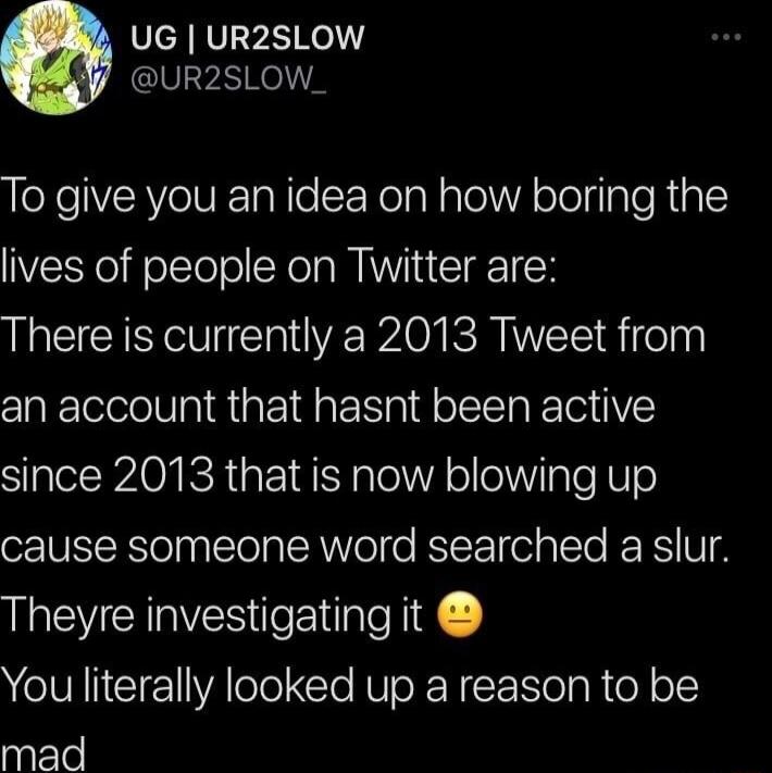 ScARVI VARl UR2SLOW_ To give you an idea on how boring the lives of people on Twitter are L CCINV U C R EPA SR dieln an account that hasnt been active since 2013 that is now blowing up cause someone word searched a slur Theyre investigating it You literally looked up a reason to be mad