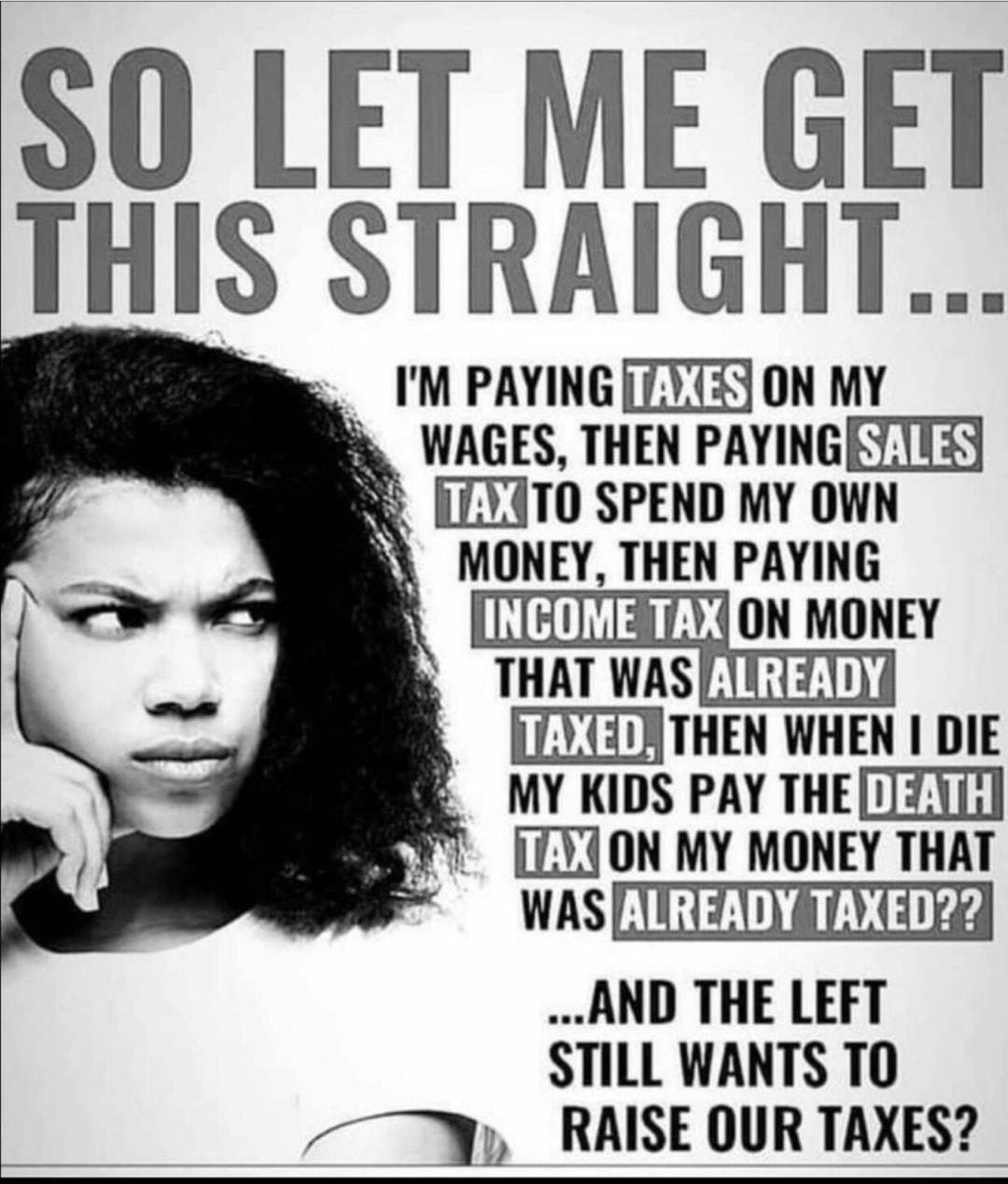 so LET ME GET I STRAIGHT M PAYING TXT5 ON MY WAGES THEN PAYINGETITSS R7Y4TO SPEND MY OWN MONEY THEN PAYING EY THAT WAS TTTZT0 LLETZATHEN WHEN DIE MY KIDS PAY THETZI LLYJON MY MONEY THAT WAS IR Z 00 e AND THE LEFT STILL WANTS TO M RAISE OUR TAXES