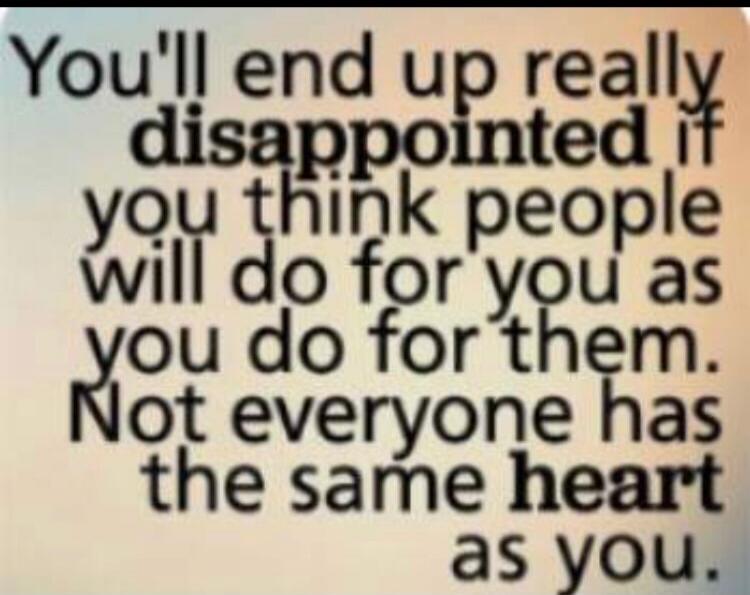 You'll end up really disappointed if you think people will do for you as you do for them. Not everyone has the same heart as you.