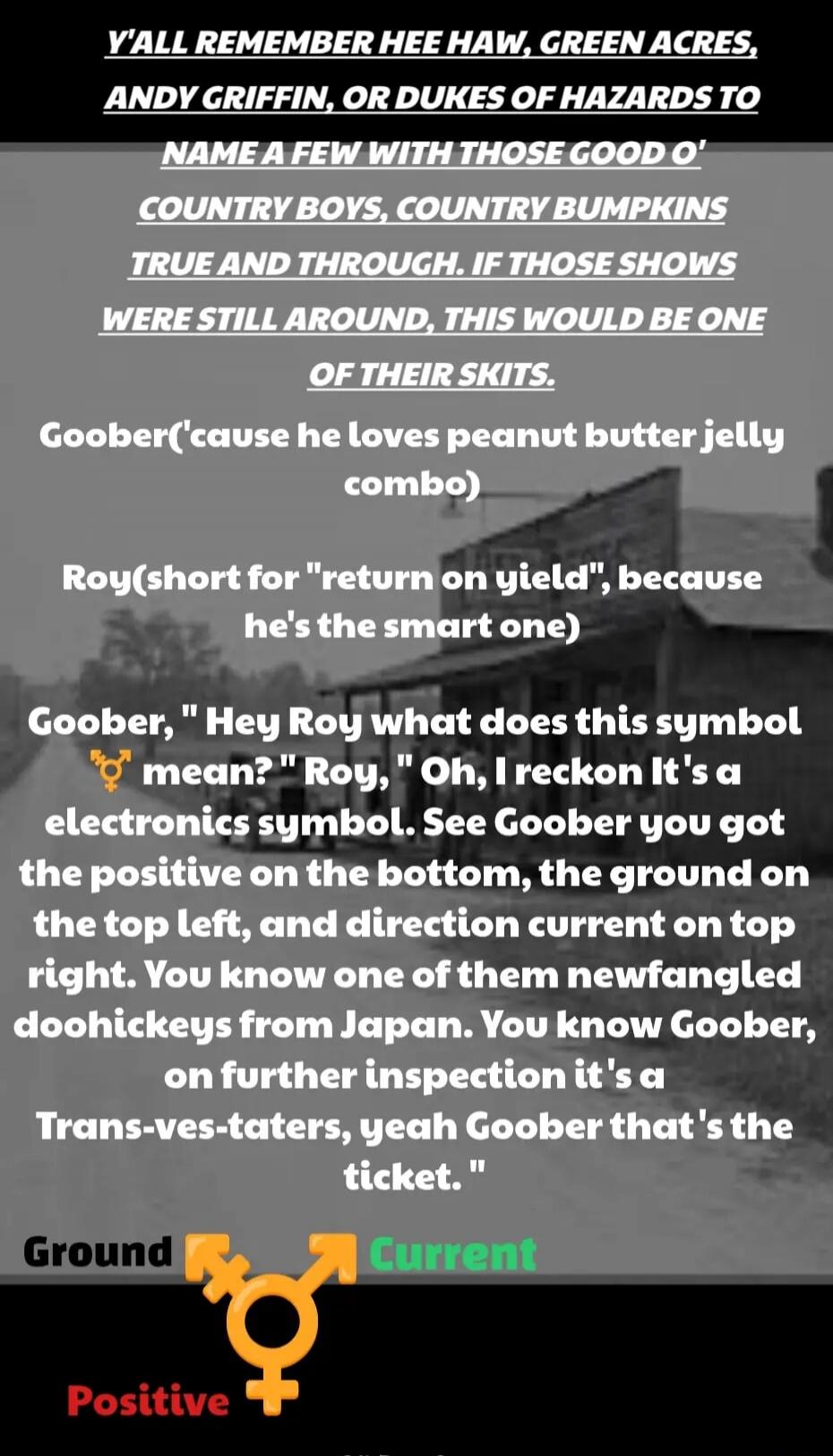 Y'ALL REMEMBER HEE HAW, GREEN ACRES, AND GRIFFIN, OR DUKES OF HAZARDS TO NAME A FEW WITH THOSE GOOD O' COUNTRY BOYS, COUNTRY BUMPKINS TRUE AND THROUGH. IF THOSE SHOWS WERE STILL AROUND, THIS WOULD BE ONE OF THEIR SKITS.

Goober('cause he loves peanut butter jelly combo)

Roy(short for 