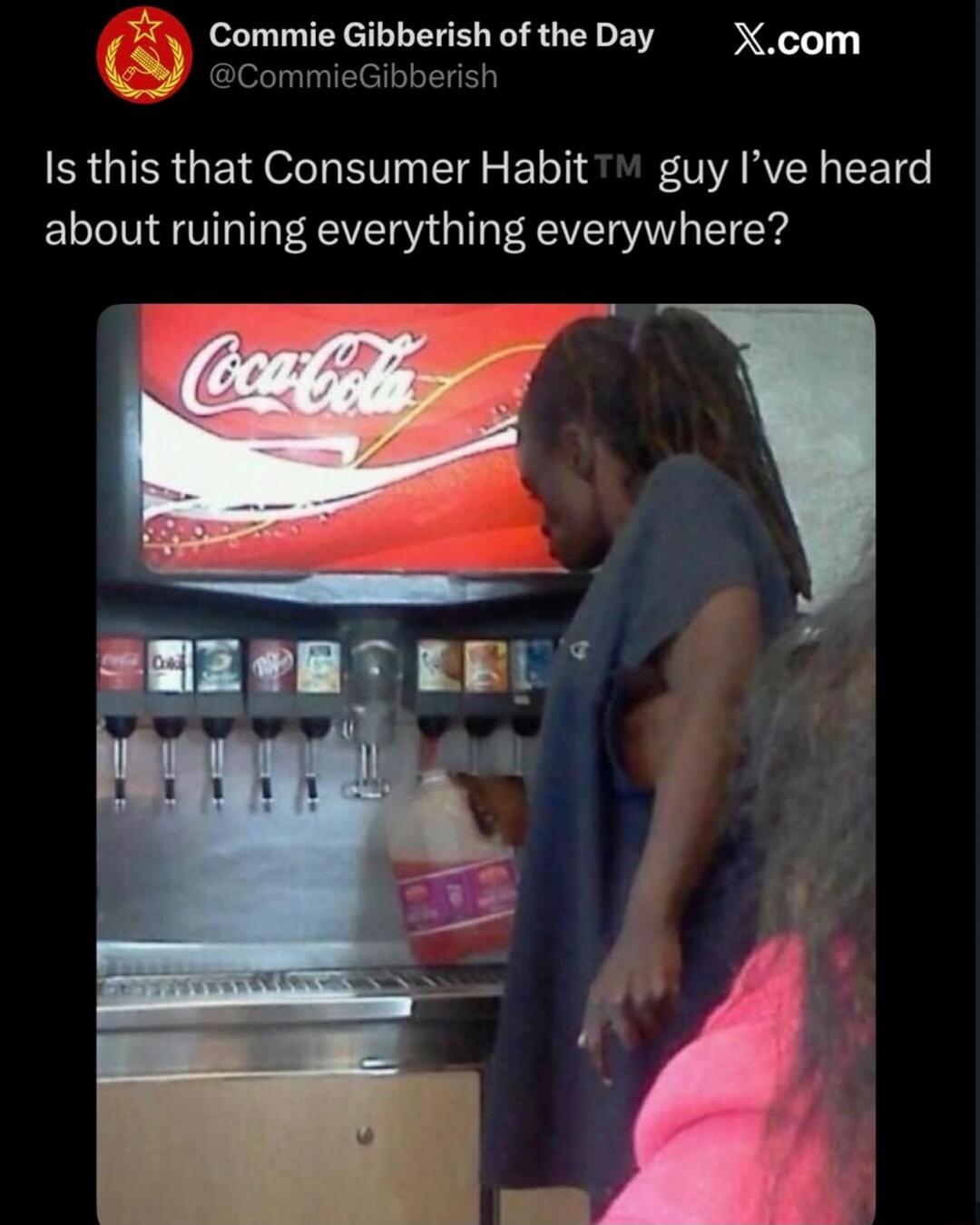 Commie Gibberish of the Day @CommieGibberish X.com Is this that Consumer Habit™ guy I've heard about ruining everything everywhere? Coca-Cola A person is filling a large plastic jug with soda from a self-serve fountain.