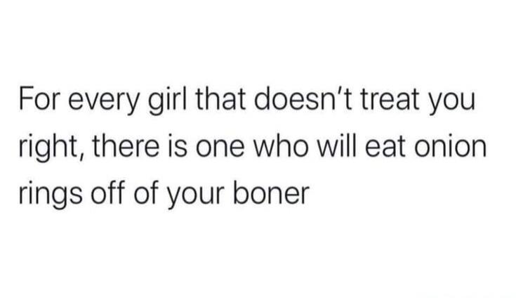 For every girl that doesn't treat you right, there is one who will eat onion rings off of your boner