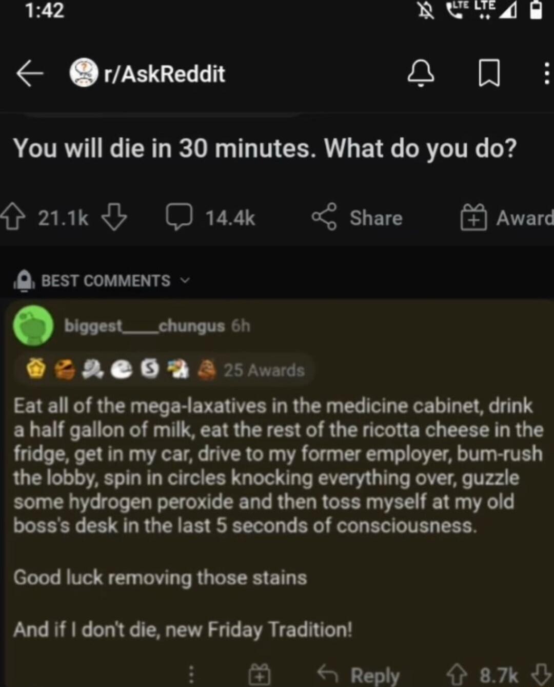 142 RELLE rAskReddit y ml ACTRVIRCTERT R T T CORU BTG CRTCITRC rd O 21k 144k share 5EST CoMMENTS biggest___chungus 6h ZAOD A 5 s Eat all of the mega laxatives in the medicine cabinet drink a half gallon of milk eat the rest of the ricotta cheese in the fridge get in my car drive to my former employer bum rush the lobby spin in circles knocking everything over guzzle some hydrogen peroxide and then