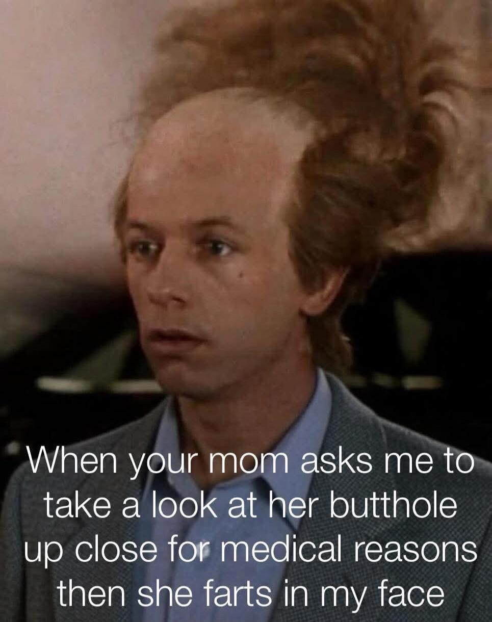 When your mom asks me to take a look at her butthole up close for medical reasons then she farts in my face