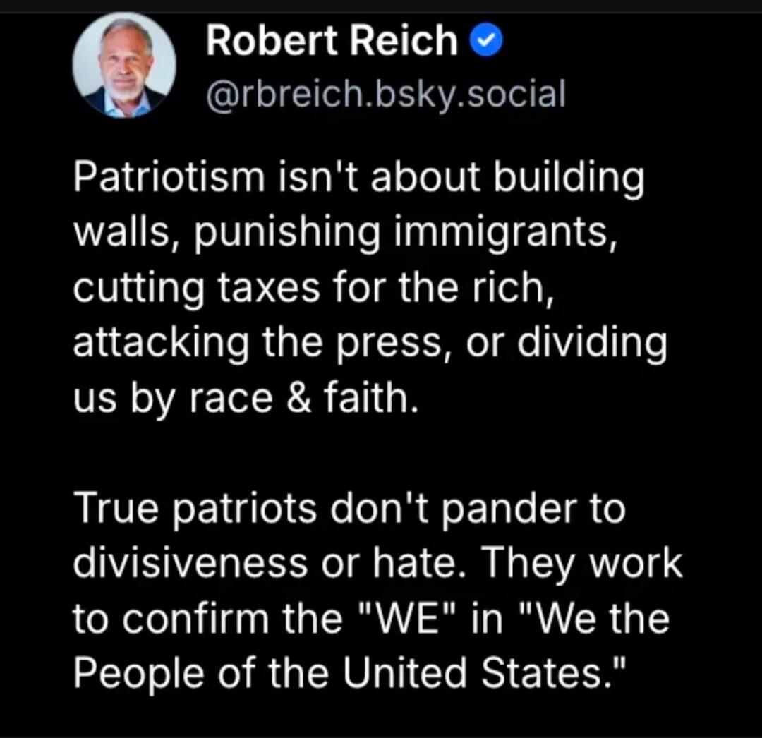 Robert Reich @rbreich.bsky.social
Patriotism isn't about building walls, punishing immigrants, cutting taxes for the rich, attacking the press, or dividing us by race & faith.
True patriots don't pander to divisiveness or hate. They work to confirm the 