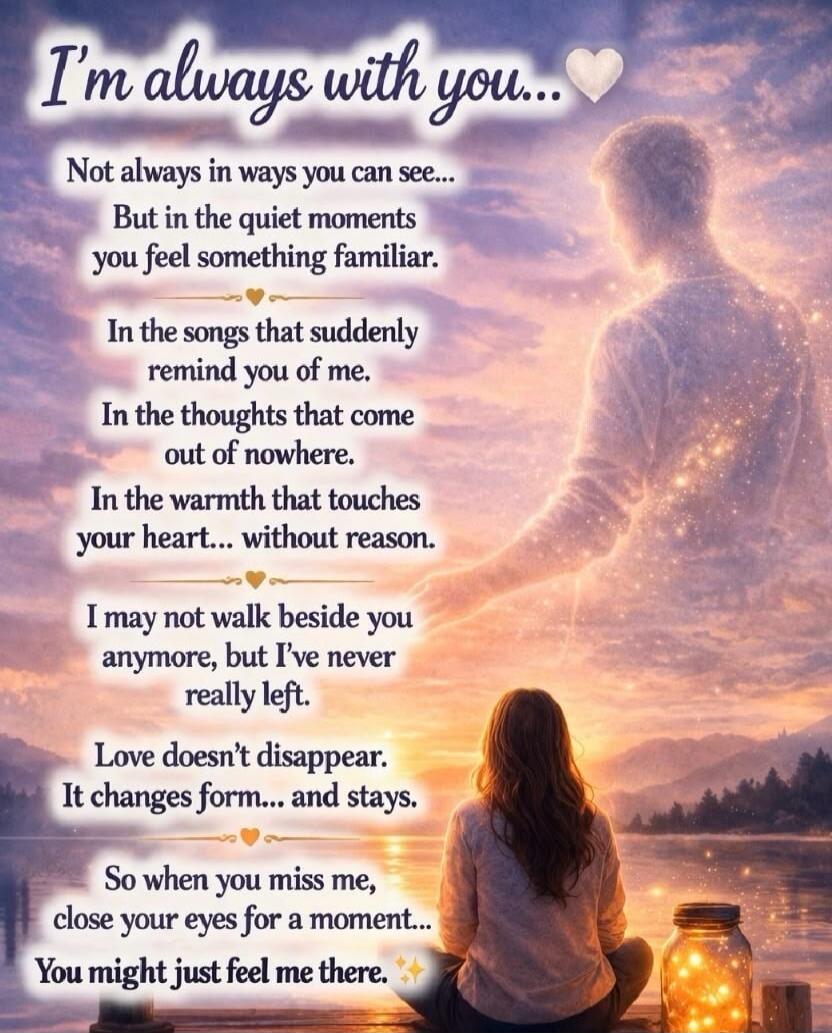 I'm always with you...
Not always in ways you can see...
But in the quiet moments you feel something familiar.
In the songs that suddenly remind you of me.
In the thoughts that come out of nowhere.
In the warmth that touches your heart... without reason.
I may not walk beside you anymore, but I've never really left.
Love doesn't disappear. It chang