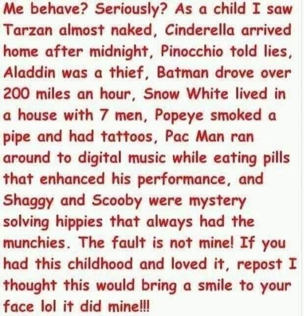 Me behave? Seriously? As a child I saw Tarzan almost naked, Cinderella arrived home after midnight, Pinocchio told lies, Aladdin was a thief, Batman drove over 200 miles an hour, Snow White lived in a house with 7 men, Popeye smoked a pipe and had tattoos, Pac Man ran around to digital music while eating pills that enhanced his performance, and Sha