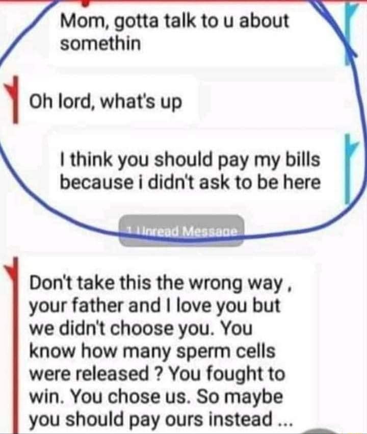 Mom gotta talk to u about somethin 1 Oh lord whats up think you should pay my bills because i didnt ask to be here Dont take this the wrong way your father and love you but we didnt choose you You know how many sperm cells were released You fought to win You chose us So maybe you should pay ours instead