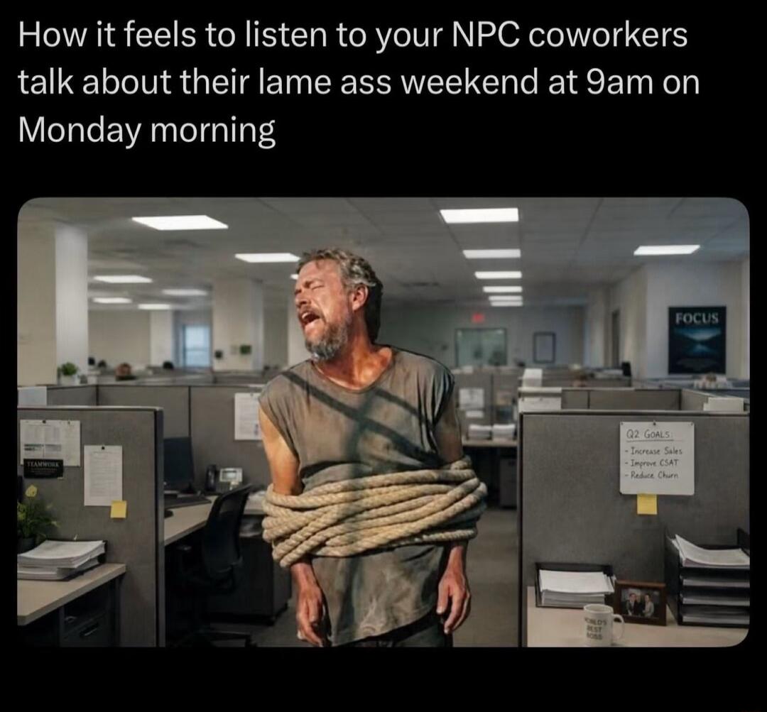 How it feels to listen to your NPC coworkers talk about their lame ass weekend at 9am on Monday morning. Q2 GOALS: Increase Sales, Improve CSAT, Reduce Churn. FOCUS. WORLD'S BEST BOSS.