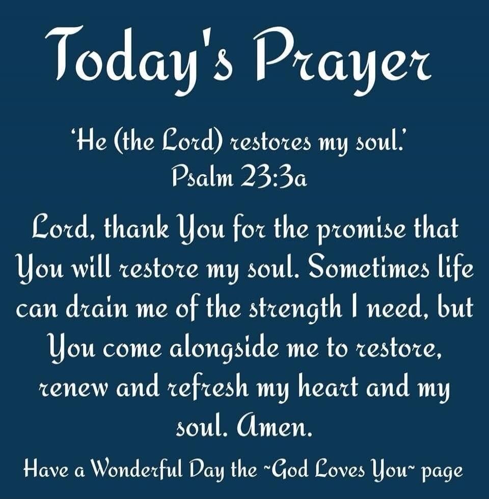 Today's Prayer 'He (the Lord) restores my soul.' Psalm 23:3a Lord, thank You for the promise that You will restore my soul. Sometimes life can drain me of the strength I need, but You come alongside me to restore, renew and refresh my heart and my soul. Amen. Have a Wonderful Day the ~God Loves You~ page